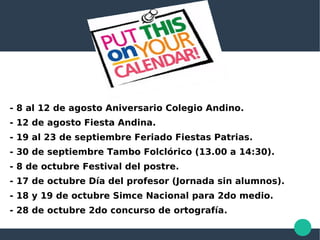 - 8 al 12 de agosto Aniversario Colegio Andino.
- 12 de agosto Fiesta Andina.
- 19 al 23 de septiembre Feriado Fiestas Patrias.
- 30 de septiembre Tambo Folclórico (13.00 a 14:30).
- 8 de octubre Festival del postre.
- 17 de octubre Día del profesor (Jornada sin alumnos).
- 18 y 19 de octubre Simce Nacional para 2do medio.
- 28 de octubre 2do concurso de ortografía.
 