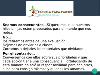 Seamos consecuentes…Si queremos que nuestros
hijos e hijas esten preparados para el mundo que nos
rodea.
No…
los retiremos antes de una evaluación.
Dejemos de enviarlos a clases.
Corramos a dejarles los materiales que olvidaron…
Por el contrario…
Conversemos con ellos sobre sus prioridades y que
cada acción tiene una consequencia. Fortaleciendo de
esta manera no soló la responsabilidad para con otros,
si no para consigo mismos y quienes les amamos.
 