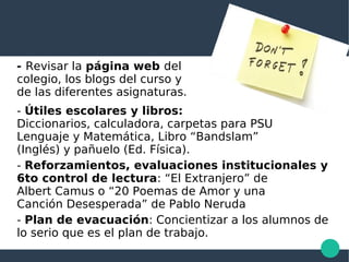 - Revisar la página web del
colegio, los blogs del curso y
de las diferentes asignaturas.
- Útiles escolares y libros:
Diccionarios, calculadora, carpetas para PSU
Lenguaje y Matemática, Libro “Bandslam”
(Inglés) y pañuelo (Ed. Física).
- Reforzamientos, evaluaciones institucionales y
6to control de lectura: “El Extranjero” de
Albert Camus o “20 Poemas de Amor y una
Canción Desesperada” de Pablo Neruda
- Plan de evacuación: Concientizar a los alumnos de
lo serio que es el plan de trabajo.
 