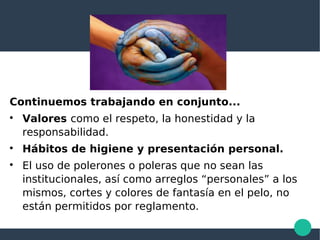 Continuemos trabajando en conjunto...

Valores como el respeto, la honestidad y la
responsabilidad.

Hábitos de higiene y presentación personal.

El uso de polerones o poleras que no sean las
institucionales, así como arreglos “personales” a los
mismos, cortes y colores de fantasía en el pelo, no
están permitidos por reglamento.
 