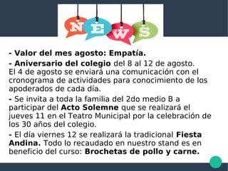 - Valor del mes agosto: Empatía.
- Aniversario del colegio del 8 al 12 de agosto.
El 4 de agosto se enviará una comunicación con el
cronograma de actividades para conocimiento de los
apoderados de cada día.
- Se invita a toda la familia del 2do medio B a
participar del Acto Solemne que se realizará el
jueves 11 en el Teatro Municipal por la celebración de
los 30 años del colegio.
- El día viernes 12 se realizará la tradicional Fiesta
Andina. Todo lo recaudado en nuestro stand es en
beneficio del curso: Brochetas de pollo y carne.
 