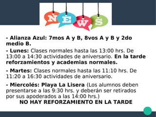 - Alianza Azul: 7mos A y B, 8vos A y B y 2do
medio B.
- Lunes: Clases normales hasta las 13:00 hrs. De
13:00 a 14:30 actividades de aniversario. En la tarde
reforzamientos y academias normales.
- Martes: Clases normales hasta las 11:10 hrs. De
11:20 a 16:30 actividades de aniversario.
- Miercolés: Playa La Lisera (Los alumnos deben
presentarse a las 9:30 hrs. y deberán ser retirados
por sus apoderados a las 14:00 hrs.)
NO HAY REFORZAMIENTO EN LA TARDE
 