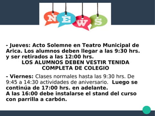 - Jueves: Acto Solemne en Teatro Municipal de
Arica. Los alumnos deben llegar a las 9:30 hrs.
y ser retirados a las 12:00 hrs.
LOS ALUMNOS DEBEN VESTIR TENIDA
COMPLETA DE COLEGIO
- Viernes: Clases normales hasta las 9:30 hrs. De
9:45 a 14:30 actividades de aniversario. Luego se
continúa de 17:00 hrs. en adelante.
A las 16:00 debe instalarse el stand del curso
con parrilla a carbón.
 