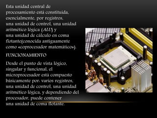 Esta unidad central de
procesamiento está constituida,
esencialmente, por registros,
una unidad de control, una unidad
aritmético lógica (ALU) y
una unidad de cálculo en coma
flotante(conocida antiguamente
como «coprocesador matemático»).
FUNCIONAMIENTO
Desde el punto de vista lógico,
singular y funcional, el
microprocesador está compuesto
básicamente por: varios registros,
una unidad de control, una unidad
aritmético lógica, y dependiendo del
procesador, puede contener
una unidad de coma flotante.
 