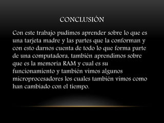 CONCLUSIÓN
Con este trabajo pudimos aprender sobre lo que es
una tarjeta madre y las partes que la conforman y
con esto darnos cuenta de todo lo que forma parte
de una computadora, también aprendimos sobre
que es la memoria RAM y cual es su
funcionamiento y también vimos algunos
microprocesadores los cuales también vimos como
han cambiado con el tiempo.
 