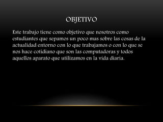 OBJETIVO
Este trabajo tiene como objetivo que nosotros como
estudiantes que sepamos un poco mas sobre las cosas de la
actualidad entorno con lo que trabajamos o con lo que se
nos hace cotidiano que son las computadoras y todos
aquellos aparato que utilizamos en la vida diaria.
 