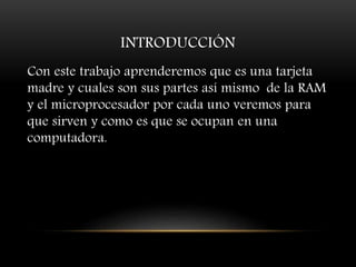 INTRODUCCIÓN
Con este trabajo aprenderemos que es una tarjeta
madre y cuales son sus partes así mismo de la RAM
y el microprocesador por cada uno veremos para
que sirven y como es que se ocupan en una
computadora.
 