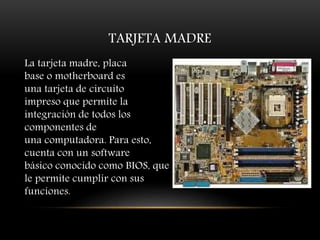 TARJETA MADRE
La tarjeta madre, placa
base o motherboard es
una tarjeta de circuito
impreso que permite la
integración de todos los
componentes de
una computadora. Para esto,
cuenta con un software
básico conocido como BIOS, que
le permite cumplir con sus
funciones.
 