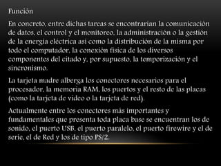 Función
En concreto, entre dichas tareas se encontrarían la comunicación
de datos, el control y el monitoreo, la administración o la gestión
de la energía eléctrica así como la distribución de la misma por
todo el computador, la conexión física de los diversos
componentes del citado y, por supuesto, la temporización y el
sincronismo.
La tarjeta madre alberga los conectores necesarios para el
procesador, la memoria RAM, los puertos y el resto de las placas
(como la tarjeta de video o la tarjeta de red).
Actualmente entre los conectores más importantes y
fundamentales que presenta toda placa base se encuentran los de
sonido, el puerto USB, el puerto paralelo, el puerto firewire y el de
serie, el de Red y los de tipo PS/2.
 