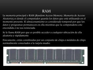 RAM
La memoria principal o RAM (Random Access Memory, Memoria de Acceso
Aleatorio) es donde el computador guarda los datos que está utilizando en el
momento presente. El almacenamiento es considerado temporal por que los
datos y programas permanecen en ella mientras que la computadora este
encendida o no sea reiniciada.
Se le llama RAM por que es posible acceder a cualquier ubicación de ella
aleatoria y rápidamente
Físicamente, están constituidas por un conjunto de chips o módulos de chips
normalmente conectados a la tarjeta madre.
 
