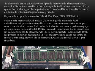 La diferencia entre la RAM y otros tipos de memoria de almacenamiento,
como los disquetes o los discos duros, es que la RAM es mucho más rápida, y
que se borra al apagar el computador, no como los Disquetes o discos duros
en donde la información permanece grabada.
Hay muchos tipos de memorias DRAM, Fast Page, EDO, SDRAM, etc.
cuanta más memoria RAM, mejor. Claro está que la memoria RAM
vale dinero, así que se intentara llegar a un compromiso satisfactorio, pero
nunca quedándose cortos. Ante todo, de todas formas no nos podemos quejar
en los precios: hasta antes del 1996 el costo de la memoria había mantenido
un costo constante de alrededor de US 40 por megabyte . A finales de 1996
los precios se habían reducido a US 4 el megabyte (una caída del 901% en
menos de un año). Hoy en día la memoria RAM está a menos de US 1 por
megabyte.
 