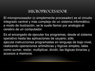 MICROPROCESADOR
El microprocesador (o simplemente procesador) es el circuito
integrado central y más complejo de un sistema informático;
a modo de ilustración, se le suele llamar por analogía el
cerebro de un computador.
Es el encargado de ejecutar los programas, desde el sistema
operativo hasta las aplicaciones de usuario; sólo
ejecuta instrucciones programadas en lenguaje de bajo nivel,
realizando operaciones aritméticas y lógicas simples, tales
como sumar, restar, multiplicar, dividir, las lógicas binarias y
accesos a memoria.
 
