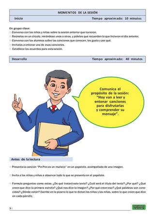 REFUERZO
ESCOLAR3 |
En grupo clase:
n Conversa con los niños y niñas sobre la sesión anterior que tuvieron.
n Reúnelos en un círculo, mirándose unos a otros, y pídeles que recuerden lo que hicieron el día anterior.
n Conversa con los alumnos sobre las canciones que conocen, les gusta y por qué.
n Invítalos a entonar una de esas canciones.
n Establece los acuerdos para estasesión.
Antes de la lectura
n Presentala canción “PinPon es un muñeco” en un papelote, acompañada de una imagen.
n Invita a los niños y niñas a observar todo lo que se presenta en el papelote.
n Formula preguntas como estas: ¿De qué tratará este texto? ¿Cuál será el título del texto? ¿Por qué? ¿Qué
creen que dice la primera estrofa? ¿Qué nos dice la imagen? ¿Por qué creen eso? ¿Qué palabras son cono-
cidas? ¿Dónde están? Escribe en la pizarra lo que te dictan los niños y las niñas, sobre lo que creen que dice
en cada párrafo.
Comunica el
propósito de la sesión:
“Hoy van a leer y
entonar canciones
para disfrutarlas
y comprender su
mensaje”.
Desarrollo Tiempo aproximado: 40 minutos
MOMENTOS DE LA SESIÓN
Inicio Tiempo aproximado: 10 minutos
 