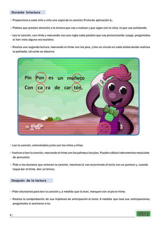 REFUERZO
ESCOLAR4 |
Durante lalectura
n Proporcionaa cada niño y niña una copia de la canción (Fichade aplicación1).
n Pídeles que presten atención a la lectura que vas a realizar y que sigan con la vista, lo que vas señalando.
n Lee la canción, con ritmo y marcando con una regla cada palabra que vas pronunciando. Luego, pregúntales
si han visto alguna vez esaletra.
n Realiza una segunda lectura, marcando el ritmo con los pies, y haz un círculo en cada sílaba donde realices
la palmada, tal como se observa:
n Lee la canción, entonándola junto con los niños y niñas.
n Vuelvanaleerlacanción, marcandoel ritmoconlaspalmasolos pies. Puedenutilizarinstrumentos musicales
de percusión.
n Pide a los alumnos que entonen la canción, mientras tú vas recorriendo el texto con un puntero y, cuando
toque dar el ritmo, den un brinco.
Después de la lectura
n Pidevoluntarios paraleer la canción y, a medida que la lean, marquen con el pieel ritmo.
n Realiza la comprobación de sus hipótesis de anticipación al texto. A medida que leas sus anticipaciones,
pregúntales si acertaron ono.
Pin Pon es
Con ca ra
un muñeco
de car tón,
 