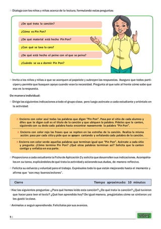 REFUERZO
ESCOLAR5 |
n Dialogacon los niños y niñas acerca de la lectura, formulando estas preguntas:
n Invita a los niños y niñas a que se acerquen al papelote y subrayen las respuestas. Asegura que todos parti-
cipeny permite que busquen apoyo cuando veanla necesidad. Pregunta al que sale al frente cómo sabe que
esa es larespuesta.
De manera individual:
n Dirige lassiguientes indicaciones atodo el grupo clase, pero luego acércate a cada estudiante y oriéntalo en
la actividad:
n Proporcionaacada estudiante laFichadeAplicación2y solicitaquedesarrollensusindicaciones. Acompáña-
los en su tarea, explicándoles dequé trata la actividady aclarandosus dudas, de manera reflexiva.
n Felicita su esfuerzo y voluntad para el trabajo. Exprésales todo lo que están mejorando hasta el momento y
afirma que “son muy buenoslectores”.
nHaz las siguientes preguntas: ¿Para qué hemos leído esta canción? ¿De qué trata la canción? ¿Qué tuvieron
que hacer para leer el texto? ¿Qué han aprendido hoy? De igual manera, pregúntales cómo se sintieron ysi
les gustó laclase.
nAnímalos a seguiraprendiendo. Felicítalos porsusavances.
Cierre Tiempo aproximado: 10 minutos
n Encierra con color azul todas las palabras que digan ”Pin Pon”. Pasa por el sitio de cada alumno y
diles que te digan cuál es el título de la canción y que ubiquen la palabra. Pídeles que la canten,
siguiendo con su dedo cada palabra hasta encontrar nuevamente la palabra “Pin Pon”.
n Encierra con color rojo las frases que se repiten en las estrofas de la canción. Realiza la misma
acción: pasa por cada sitioy pide que se apoyen cantando y señalando cada palabra de la canción.
n Encierra con color verde aquellas palabras que terminan igual que “Pin Pon”. Acércate a cada sitio
y pregunta: ¿Cómo termina Pin Pon? ¿Qué otras palabras terminan así? Solicita que la canten
contigo y enfatiza en esa parte.
¿De qué trata la canción?
¿Cómo es Pin Pon?
¿De qué material está hecho Pin Pon?
¿Con qué se lava la cara?
¿De qué está hecho el peine con el que se peina?
¿Cuándo se va a dormir Pin Pon?
 