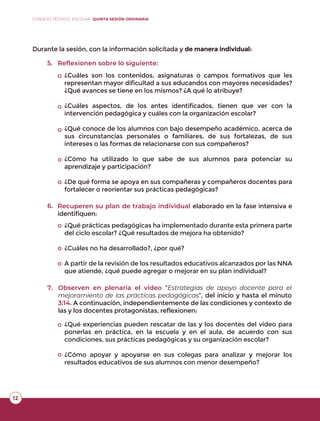 Durante la sesión, con la información solicitada y de manera individual:
5. Reﬂexionen sobre lo siguiente:
6.
¿Cuáles son los contenidos, asignaturas o campos formativos que les
representan mayor dificultad a sus educandos con mayores necesidades?
¿Qué avances se tiene en los mismos? ¿A qué lo atribuye?
¿Cuáles aspectos, de los antes identificados, tienen que ver con la
intervención pedagógica y cuáles con la organización escolar?
¿Qué conoce de los alumnos con bajo desempeño académico, acerca de
sus circunstancias personales o familiares, de sus fortalezas, de sus
intereses o las formas de relacionarse con sus compañeros?
¿Cómo ha utilizado lo que sabe de sus alumnos para potenciar su
aprendizaje y participación?
¿De qué forma se apoya en sus compañeras y compañeros docentes para
fortalecer o reorientar sus prácticas pedagógicas?
Recuperen su plan de trabajo individual elaborado en la fase intensiva e
identifiquen:
¿Qué prácticas pedagógicas ha implementado durante esta primera parte
del ciclo escolar? ¿Qué resultados de mejora ha obtenido?
¿Cuáles no ha desarrollado?, ¿por qué?
A partir de la revisión de los resultados educativos alcanzados por las NNA
que atiende, ¿qué puede agregar o mejorar en su plan individual?
7. Observen en plenaria el video “Estrategias de apoyo docente para el
mejoramiento de las prácticas pedagógicas”, del inicio y hasta el minuto
3:14. A continuación, independientemente de las condiciones y contexto de
las y los docentes protagonistas, reflexionen:
¿Qué experiencias pueden rescatar de las y los docentes del video para
ponerlas en práctica, en la escuela y en el aula, de acuerdo con sus
condiciones, sus prácticas pedagógicas y su organización escolar?
¿Cómo apoyar y apoyarse en sus colegas para analizar y mejorar los
resultados educativos de sus alumnos con menor desempeño?
o
o
o
o
o
o
o
o
o
o
1212
CONSEJO TÉCNICO ESCOLAR QUINTA SESIÓN ORDINARIA
 