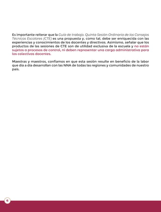 6
Es importante reiterar que la Guía de trabajo. Quinta Sesión Ordinaria de los Consejos
Técnicos Escolares (CTE) es una propuesta y, como tal, debe ser enriquecida con las
experiencias y conocimientos de los docentes y directivos. Asimismo, señalar que los
productos de las sesiones de CTE son de utilidad exclusiva de la escuela y no están
sujetos a procesos de control, ni deben representar una carga administrativa para
los colectivos docentes.
Maestras y maestros, confiamos en que esta sesión resulte en beneficio de la labor
que día a día desarrollan con las NNA de todas las regiones y comunidades de nuestro
país.
 