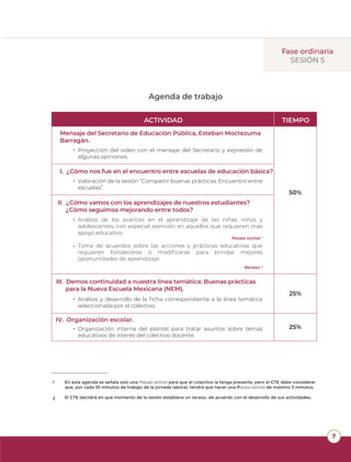 7
Agenda de trabajo
ACTIVIDAD TIEMPO
50%
25%
25%
I. ¿Cómo nos fue en el encuentro entre escuelas de educación básica?
SESIÓN 5
Fase ordinaria
II. ¿Cómo vamos con los aprendizajes de nuestros estudiantes?
¿Cómo seguimos mejorando entre todos?
III. Demos continuidad a nuestra línea temática: Buenas prácticas
para la Nueva Escuela Mexicana (NEM).
IV. Organización escolar.
En esta agenda se señala solo una Pausa activa para que el colectivo la tenga presente, pero el CTE debe considerar
que, por cada 55 minutos de trabajo de la jornada laboral, tendrá que hacer una Pausa activa de máximo 5 minutos.
El CTE decidirá en qué momento de la sesión establece un receso, de acuerdo con el desarrollo de sus actividades.
1
2
Pausa activa 1
Receso 2
Análisis de los avances en el aprendizaje de las niñas, niños y
adolescentes, con especial atención en aquellos que requieren más
apoyo educativo.
Toma de acuerdos sobre las acciones y prácticas educativas que
requieren fortalecerse o modiﬁcarse para brindar mejores
oportunidades de aprendizaje.
•
•
Valoración de la sesión “Compartir buenas prácticas. Encuentro entre
escuelas”.
•
Análisis y desarrollo de la ﬁcha correspondiente a la línea temática
seleccionada por el colectivo.
•
Organización interna del plantel para tratar asuntos sobre temas
educativos de interés del colectivo docente.
•
Mensaje del Secretario de Educación Pública, Esteban Moctezuma
Barragán.
Proyección del video con el mensaje del Secretario y expresión de
algunas opiniones.
•
 