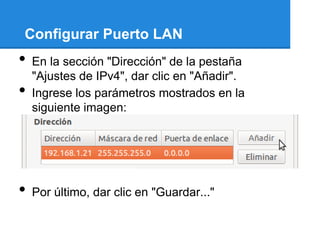 Configurar Puerto LAN
•   En la sección "Dirección" de la pestaña
    "Ajustes de IPv4", dar clic en "Añadir".
•   Ingrese los parámetros mostrados en la
    siguiente imagen:




•   Por último, dar clic en "Guardar..."
 