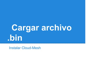 Cargar archivo
.bin
Instalar Cloud-Mesh
 