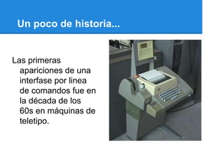 Un poco de historia...


Las primeras
  apariciones de una
  interfase por linea
  de comandos fue en
  la década de los
  60s en máquinas de
  teletipo.
 