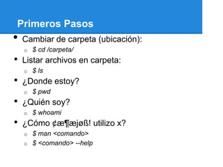 Primeros Pasos
•   Cambiar de carpeta (ubicación):
    o   $ cd /carpeta/
•   Listar archivos en carpeta:
    o   $ ls
•   ¿Donde estoy?
    o   $ pwd
•   ¿Quién soy?
    o   $ whoami
•   ¿Cómo ¢æ¶æjøß! utilizo x?
    o $ man <comando>
    o $ <comando> --help
 