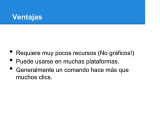 Ventajas



•   Requiere muy pocos recursos (No gráficos!)
•   Puede usarse en muchas plataformas.
•   Generalmente un comando hace más que
    muchos clics.
 