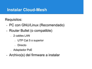 Instalar Cloud-Mesh

Requisitos:
•   PC con GNU/Linux (Recomendado)
•   Router Bullet (o compatible)
    o   2 cables LAN
            UTP Cat 5 o superior
            Directo
    o   Adaptador PoE
•   Archivo(s) del firmware a instalar
 