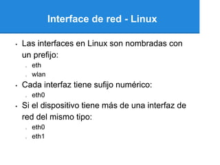 Interface de red - Linux

•   Las interfaces en Linux son nombradas con
    un prefijo:
    o   eth
    o   wlan
•   Cada interfaz tiene sufijo numérico:
    o   eth0
•   Si el dispositivo tiene más de una interfaz de
    red del mismo tipo:
    o   eth0
    o   eth1
 
