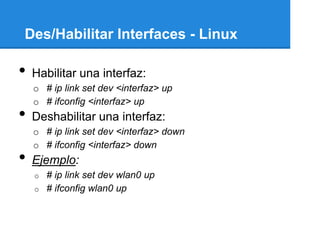 Des/Habilitar Interfaces - Linux

•   Habilitar una interfaz:
    o # ip link set dev <interfaz> up
    o # ifconfig <interfaz> up
•   Deshabilitar una interfaz:
    o # ip link set dev <interfaz> down
    o # ifconfig <interfaz> down
•   Ejemplo:
    o   # ip link set dev wlan0 up
    o   # ifconfig wlan0 up
 