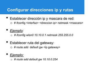 Configurar direcciones ip y rutas
•   Establecer dirección ip y mascara de red:
    o # ifconfig <interfaz> <direccion ip> netmask <mascara>

•   Ejemplo:
    o # ifconfig wlan0 10.10.0.1 netmask 255.255.0.0

•   Establecer ruta del gateway:
    o # route add default gw <ip gateway>

•   Ejemplo:
    o # route add default gw 10.10.0.254
 