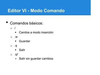 Editor VI - Modo Comando

•   Comandos básicos:
    o i
        Cambia a modo inserción
    o :w
        Guardar
    o :q
        Salir
    o :q!
         Salir sin guardar cambios
 