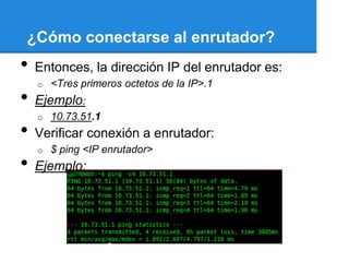 ¿Cómo conectarse al enrutador?
•   Entonces, la dirección IP del enrutador es:
    o   <Tres primeros octetos de la IP>.1
•   Ejemplo:
    o   10.73.51.1
•   Verificar conexión a enrutador:
    o   $ ping <IP enrutador>
•   Ejemplo:
 