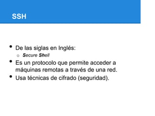 SSH



•   De las siglas en Inglés:
    o Secure Shell
•   Es un protocolo que permite acceder a
    máquinas remotas a través de una red.
•   Usa técnicas de cifrado (seguridad).
 