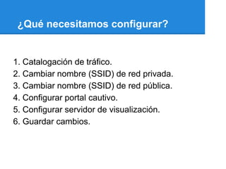 ¿Qué necesitamos configurar?


1. Catalogación de tráfico.
2. Cambiar nombre (SSID) de red privada.
3. Cambiar nombre (SSID) de red pública.
4. Configurar portal cautivo.
5. Configurar servidor de visualización.
6. Guardar cambios.
 