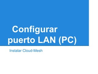 Configurar
puerto LAN (PC)
Instalar Cloud-Mesh
 