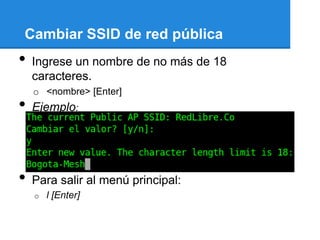 Cambiar SSID de red pública
•   Ingrese un nombre de no más de 18
    caracteres.
    o <nombre> [Enter]
•   Ejemplo:




•   Para salir al menú principal:
    o   l [Enter]
 