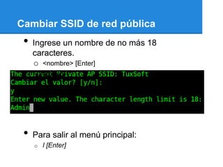 Cambiar SSID de red pública
 •   Ingrese un nombre de no más 18
     caracteres.
     o <nombre> [Enter]
 •   Ejemplo:




 •   Para salir al menú principal:
     o   l [Enter]
 