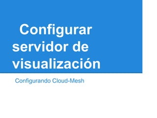 Configurar
servidor de
visualización
Configurando Cloud-Mesh
 