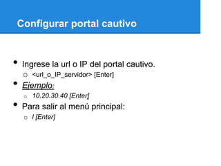 Configurar portal cautivo


•   Ingrese la url o IP del portal cautivo.
    o <url_o_IP_servidor> [Enter]
•   Ejemplo:
    o   10.20.30.40 [Enter]
•   Para salir al menú principal:
    o l [Enter]
 