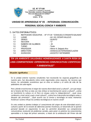 5ta. Unidad Página 1
I.E. N° 171-04
“CONSUELO CRISANTO SALINAS”
“Con Honradez, Justicia y Responsabilidad
Para una Educación de Calidad””
PRIMARIA
U.G.E.L. N° 05
UNIDAD DE APRENDIZAJE N° 05 - INTEGRADA: COMUNICACIÓN-
PERSONAL SOCIAL-CIENCIA Y AMBENTE
I.- DATOS INFORMATIVOS:
1.1 INSTITUCION EDUCATIVA : Nº 171-04 “CONSUELO CRISANTO SALINAS”
1.2 LUGAR : AA. HH. CESAR VALLEJO
1.3 GRADO : QUINTO
1.4 SECCION : “C”
1.5 NÚMERO DE ALUMNOS : 35
1.6 TURNO : Tarde
1.7 PROFESOR : Hilmer A. Delgado Alva
1.8 DIRECTORA : SONIA ELSA FERNANDEZ LAZON
1.9 DURACION : AGOSTO Y SETIEMBRE
“EN UN AMBIENTE SALUDABLE HOMENAJEAMOS A SANTA ROSA DE
LIMA COMPARTIENDO EXPERIENCIAS COMUNICATIVAS CIENTIFICAS
Y AMBIENTALES”
Situación significativa
En la unidad anterior nuestros estudiantes han reconocido los espacios geográficos de
nuestro país, han descubierto cómo están organizados estos espacios, los recursos que
tienen, las actividades económicas que en ellas se realizan y el estilo de vida de los
pobladores de cada región.
Pero ¿dónde encontramos el origen de nuestra diversidad social y cultural? , ¿en qué etapa
de la historia del Perú se nota con más énfasis la transformación social y cultural? , ¿cómo
se transformó la cultura en el Perú en etapas como la independencia? , ¿qué cosas
cambiaron a nivel social y qué a nivel cultural? , ¿cómo fue el desarrollo tecnológico antes y
después del virreinato? , ¿Qué ocurrió con la ciencia y tecnología en estos momentos
históricos? ¿Cómo influye los cambios tecnológicos en nuestra salud?
En esta unidad se plantea trabajar el conocimiento del origen de esta diversidad social y
cultural a partir de la revisión de diferentes fuentes históricas y el desarrollo de la opinión
personal basada en argumentos lo que les permitirá desarrollar sus competencias
comunicativas resolución de problemas sociales, para poner en práctica los conocimientos
aprendidos a lo largo del primer semestre, a través de la celebración del Primer día del
 