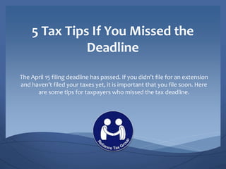 5 Tax Tips If You Missed the
Deadline
The April 15 filing deadline has passed. If you didn’t file for an extension
and haven’t filed your taxes yet, it is important that you file soon. Here
are some tips for taxpayers who missed the tax deadline.
 
