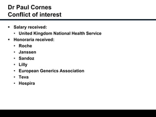 Dr Paul Cornes 
Conflict of interest 
 Salary received: 
• United Kingdom National Health Service 
 Honoraria received: 
• Roche 
• Janssen 
• Sandoz 
• Lilly 
• European Generics Association 
• Teva 
• Hospira 
 