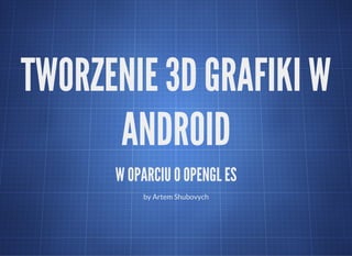 TWORZENIE 3D GRAFIKI W
ANDROID
W OPARCIU O OPENGL ES
by Artem Shubovych
 