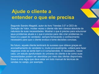 Ajude o cliente a
entender o que ele precisa
Segundo Sandro Magaldi, autor do livro “Vendas 3.0” e CEO do
Geração de Valor, muitas vezes o cliente não tem clareza absoluta da
natureza de suas necessidades. Mostrar o que é preciso para solucionar
seus problemas atuais e o que é preciso para não criar problemas no
futuro é o papel do vendedor, sempre fornecendo o conhecimento
necessário para que o cliente evolua e tome decisões concisas.
No futuro, aquele cliente lembrará do sucesso que obteve graças ao
aconselhamento do vendedor e, muito provavelmente, voltará para fazer
negócios onde se sente bem e é compreendido. É necessário, nesse
caso, um estudo aprofundado do universo do cliente e de como suas
necessidades podem ser atendidas por meio das ofertas disponíveis.
Essa é uma regra que deve estar em todo manual de técnicas de
vendas no varejo, por exemplo.
 