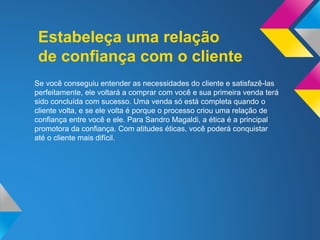 Estabeleça uma relação
de confiança com o cliente
Se você conseguiu entender as necessidades do cliente e satisfazê-las
perfeitamente, ele voltará a comprar com você e sua primeira venda terá
sido concluída com sucesso. Uma venda só está completa quando o
cliente volta, e se ele volta é porque o processo criou uma relação de
confiança entre você e ele. Para Sandro Magaldi, a ética é a principal
promotora da confiança. Com atitudes éticas, você poderá conquistar
até o cliente mais difícil.
 