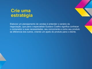Crie uma
Elaborar um planejamento de vendas é entender o cenário da
negociação, que para o especialista Gustavo Coelho significa conhecer
o comprador e suas necessidades, seu concorrente e como seu produto
se diferencia dos outros, criando um apelo do produto para o cliente.
estratégia
 