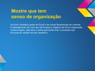 Mostre que tem
senso de organização
Um bom vendedor gosta de Excel e de outras ferramentas de controle.
O planejamento faz com que ele busque o objetivo de forma organizada,
cumpra regras, seja ético e saiba aproveitar todo o processo que
circunda as vendas em seu benefício.
 