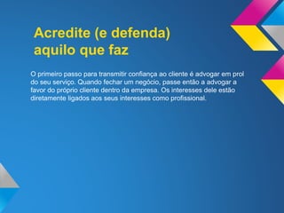 Acredite (e defenda)
aquilo que faz
O primeiro passo para transmitir confiança ao cliente é advogar em prol
do seu serviço. Quando fechar um negócio, passe então a advogar a
favor do próprio cliente dentro da empresa. Os interesses dele estão
diretamente ligados aos seus interesses como profissional.
 