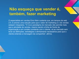 Não esqueça que vender é,
também, fazer marketing
O especialista em vendas Enio Klein sustenta que, em tempos de web
2.0, é preciso uma solução para que o setor de marketing e o de vendas
estejam integrados. "O novo paradigma do mercado não permite mais
que a atividade de vendas, mesmo sendo a linha de frente da
organização e em contato constante com o cliente, vá ao mercado sem
levar as definições, estratégias e alinhamento necessários para que o
cliente entenda a mensagem da companhia", afirma.
 